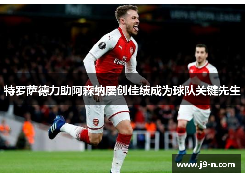 特罗萨德力助阿森纳屡创佳绩成为球队关键先生
