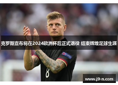 克罗斯宣布将在2024欧洲杯后正式退役 结束辉煌足球生涯