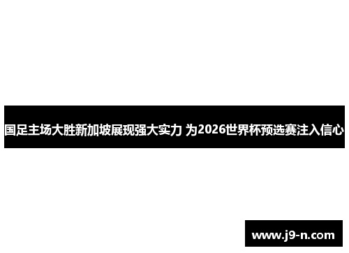 国足主场大胜新加坡展现强大实力 为2026世界杯预选赛注入信心