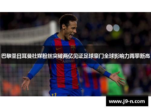 巴黎圣日耳曼社媒粉丝突破两亿见证足球豪门全球影响力再攀新高