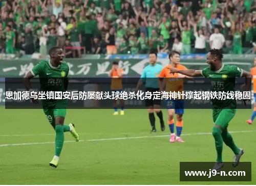恩加德乌坐镇国安后防屡献头球绝杀化身定海神针撑起钢铁防线稳固