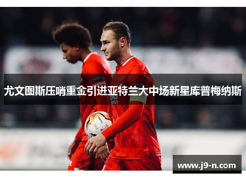 尤文图斯压哨重金引进亚特兰大中场新星库普梅纳斯